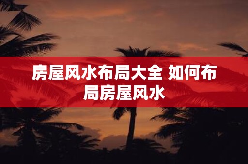 房屋风水布局大全 如何布局房屋风水