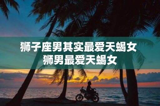 狮子座男其实最爱天蝎女 狮男最爱天蝎女