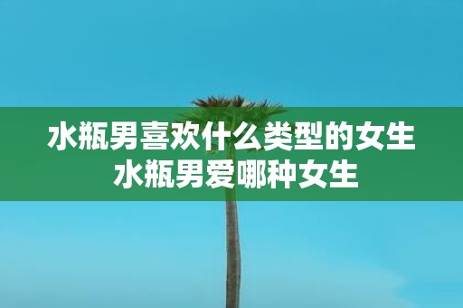 水瓶男喜欢什么类型的女生 水瓶男爱哪种女生