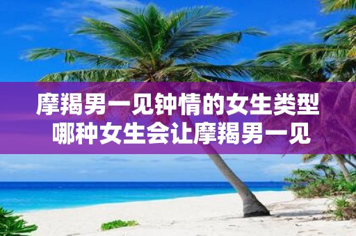 摩羯男一见钟情的女生类型 哪种女生会让摩羯男一见钟情