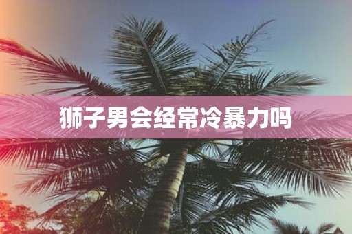 狮子男会经常冷暴力吗