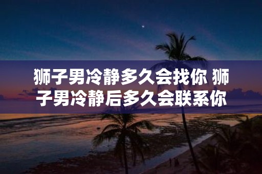 狮子男冷静多久会找你 狮子男冷静后多久会联系你