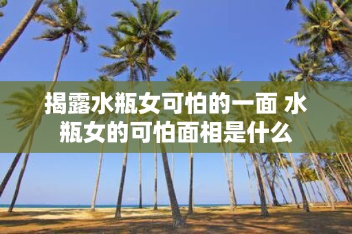 揭露水瓶女可怕的一面 水瓶女的可怕面相是什么