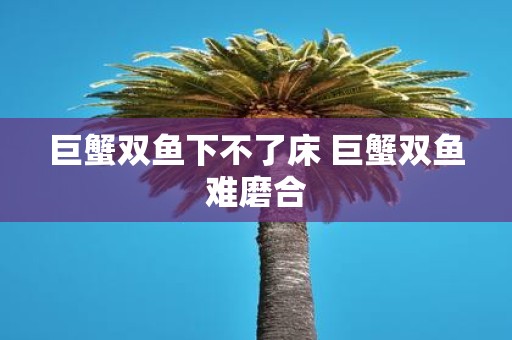 巨蟹双鱼下不了床 巨蟹双鱼难磨合