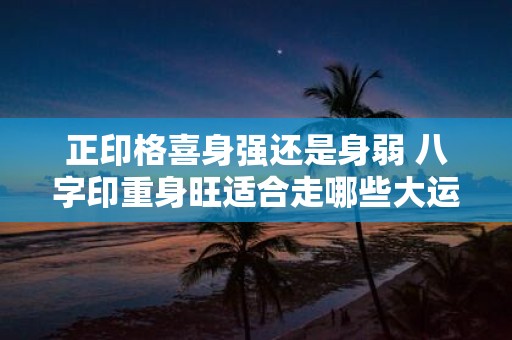 正印格喜身强还是身弱 八字印重身旺适合走哪些大运