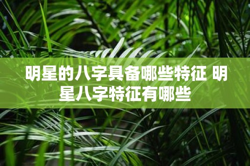 明星的八字具备哪些特征 明星八字特征有哪些