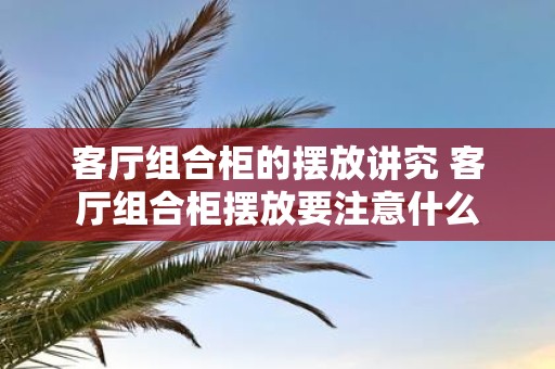 客厅组合柜的摆放讲究 客厅组合柜摆放要注意什么