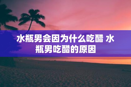 水瓶男会因为什么吃醋 水瓶男吃醋的原因