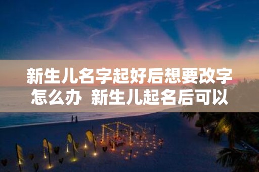 新生儿名字起好后想要改字怎么办 新生儿起名后可以改名吗