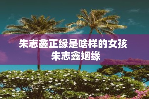 朱志鑫正缘是啥样的女孩 朱志鑫姻缘