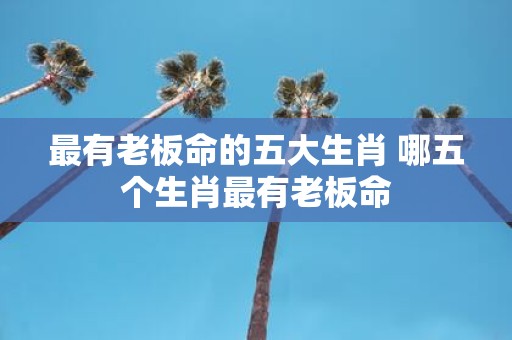 最有老板命的五大生肖 哪五个生肖最有老板命