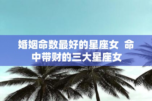 婚姻命数最好的星座女 命中带财的三大星座女