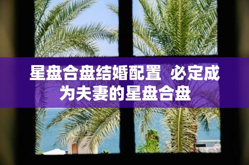 星盘合盘结婚配置 必定成为夫妻的星盘合盘