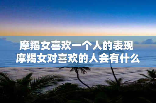 摩羯女喜欢一个人的表现 摩羯女对喜欢的人会有什么表现