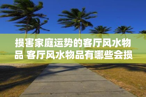 损害家庭运势的客厅风水物品 客厅风水物品有哪些会损害家庭运势