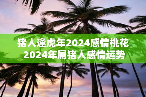 猪人逢虎年2025感情桃花 2025年属猪人感情运势