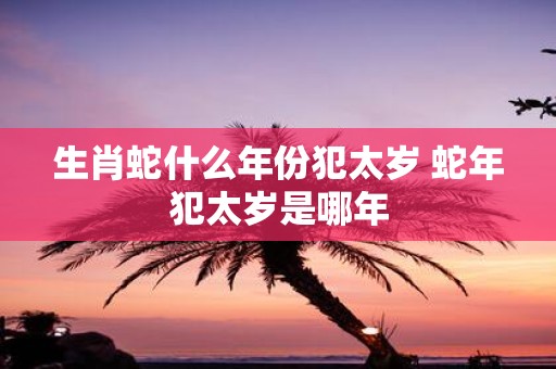 生肖蛇什么年份犯太岁 蛇年犯太岁是哪年