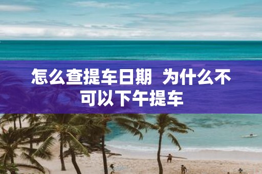 怎么查提车日期 为什么不可以下午提车