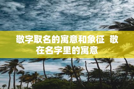 敬字取名的寓意和象征 敬在名字里的寓意