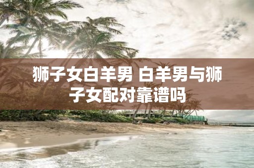 狮子女白羊男 白羊男与狮子女配对靠谱吗