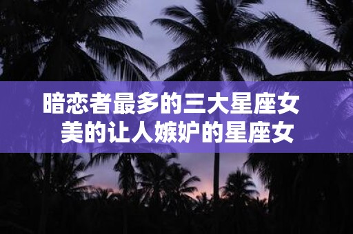 暗恋者最多的三大星座女 美的让人嫉妒的星座女