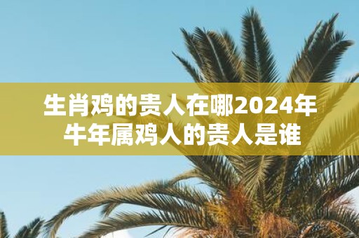 生肖鸡的贵人在哪2025年 牛年属鸡人的贵人是谁