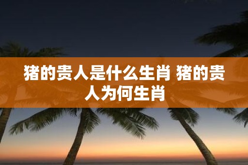 猪的贵人是什么生肖 猪的贵人为何生肖