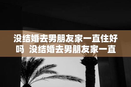 没结婚去男朋友家一直住好吗 没结婚去男朋友家一直住好吗