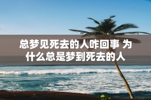 总梦见死去的人咋回事 为什么总是梦到死去的人