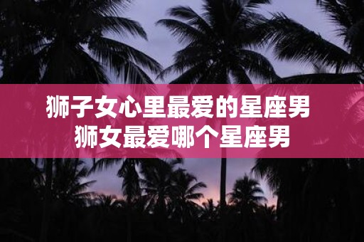 狮子女心里最爱的星座男 狮女最爱哪个星座男