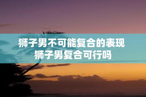 狮子男不可能复合的表现 狮子男复合可行吗
