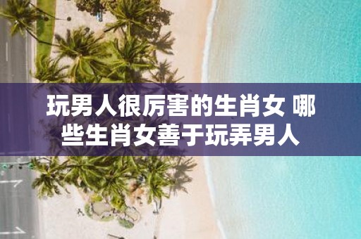 玩男人很厉害的生肖女 哪些生肖女善于玩弄男人