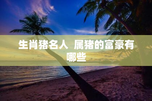 生肖猪名人 属猪的富豪有哪些