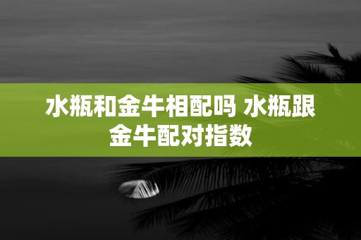水瓶和金牛相配吗 水瓶跟金牛配对指数