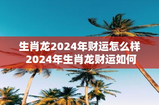 生肖龙2025年财运怎么样 2025年生肖龙财运如何