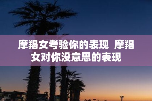摩羯女考验你的表现 摩羯女对你没意思的表现
