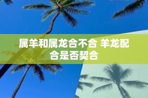 属羊和属龙合不合 羊龙配合是否契合