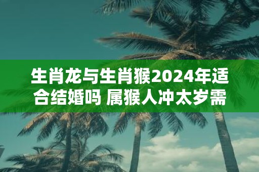 生肖龙与生肖猴2025年适合结婚吗 属猴人冲太岁需谨慎