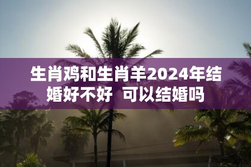 生肖鸡和生肖羊2025年结婚好不好 可以结婚吗
