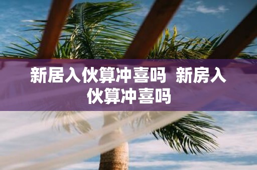 新居入伙算冲喜吗 新房入伙算冲喜吗