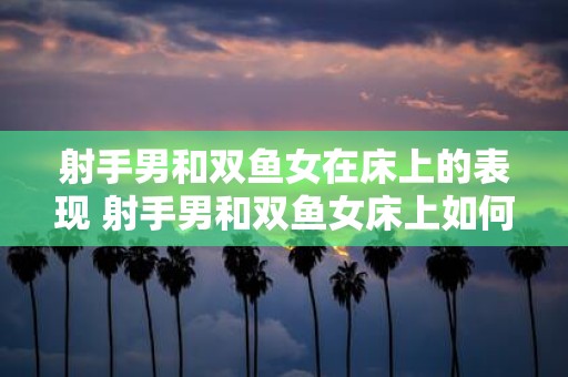 射手男和双鱼女在床上的表现 射手男和双鱼女床上如何