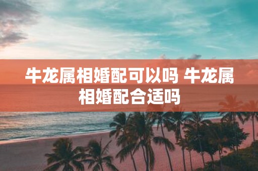 牛龙属相婚配可以吗 牛龙属相婚配合适吗
