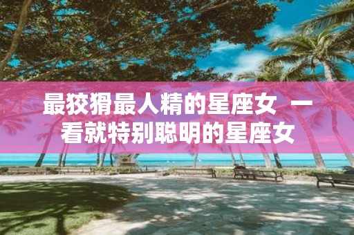 最狡猾最人精的星座女 一看就特别聪明的星座女