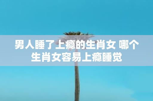 男人睡了上瘾的生肖女 哪个生肖女容易上瘾睡觉