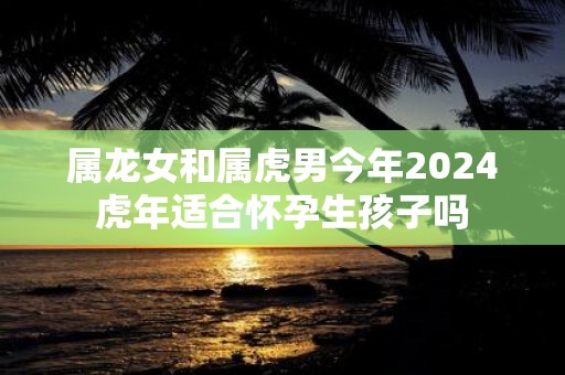 属龙女和属虎男今年2025虎年适合怀孕生孩子吗