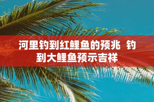 河里钓到红鲤鱼的预兆 钓到大鲤鱼预示吉祥
