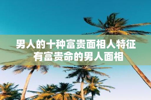 男人的十种富贵面相人特征 有富贵命的男人面相