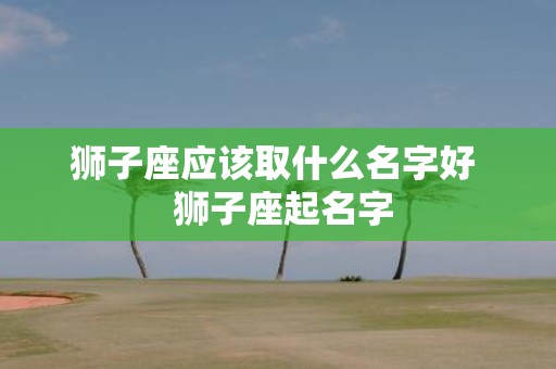 狮子座应该取什么名字好 狮子座起名字