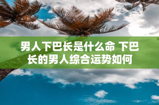 男人下巴长是什么命 下巴长的男人综合运势如何