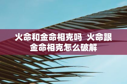 火命和金命相克吗 火命跟金命相克怎么破解